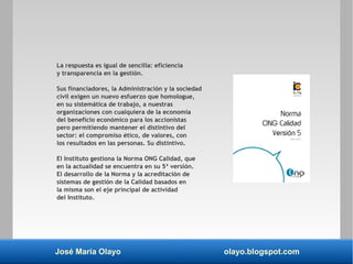 José María Olayo olayo.blogspot.com
La respuesta es igual de sencilla: eficiencia
y transparencia en la gestión.
Sus financiadores, la Administración y la sociedad
civil exigen un nuevo esfuerzo que homologue,
en su sistemática de trabajo, a nuestras
organizaciones con cualquiera de la economía
del beneficio económico para los accionistas
pero permitiendo mantener el distintivo del
sector: el compromiso ético, de valores, con
los resultados en las personas. Su distintivo.
El Instituto gestiona la Norma ONG Calidad, que
en la actualidad se encuentra en su 5ª versión.
El desarrollo de la Norma y la acreditación de
sistemas de gestión de la Calidad basados en
la misma son el eje principal de actividad
del Instituto.
 