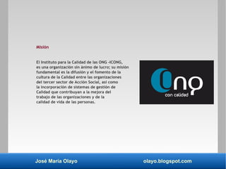 José María Olayo olayo.blogspot.com
Misión
El Instituto para la Calidad de las ONG -ICONG,
es una organización sin ánimo de lucro; su misión
fundamental es la difusión y el fomento de la
cultura de la Calidad entre las organizaciones
del tercer sector de Acción Social, así como
la incorporación de sistemas de gestión de
Calidad que contribuyan a la mejora del
trabajo de las organizaciones y de la
calidad de vida de las personas.
 