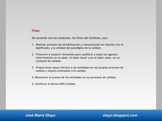José María Olayo olayo.blogspot.com
Fines
De acuerdo con los estatutos, los fines del Instituto, son:
1. Realizar acciones de sensibilización y comunicación en relación con el
significado, y la utilidad del paradigma de la calidad.
2. Promover e impartir formación para cualificar a todos los agentes
intervinientes en el saber, el saber hacer y en el saber estar, en un
contexto de calidad.
3. Proporcionar apoyo técnico a las entidades en sus propios procesos de
cambio y mejora orientados a la calidad.
4. Reconocer el avance de las entidades en sus procesos de calidad.
5. Certificar la Norma ONG Calidad.
 
