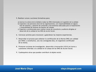 José María Olayo olayo.blogspot.com
5. Realizar cursos o acciones formativas para:
a) Acercar la cultura de la Calidad a todas las ONG interesadas en la gestión de la calidad.
b) Capacitar a las personas clave de las organizaciones, con responsabilidades en alguna
fase de sistemas, y dotarles de contenido y herramientas adecuadas para la implantación
y sostenibilidad de Sistemas de Gestión de Calidad.
c) Capacitar a profesionales para realizar tareas de consultoría y auditoría dirigidas al
desarrollo de la calidad en las ONG de Acción Social.
6. Convocar premios para reconocer y galardonar las mejores experiencias.
7. Desarrollar el proceso para obtener la certificación de la Norma ONG con calidad
por ENAC y constituirse, una vez conseguida ésta, en organismo certificador
de la misma.
8. Promover acciones de investigación, desarrollo e innovación (I+D+I) en torno a
cuestiones referidas a la calidad en el campo de las ONG de Acción Social.
9. Cualesquiera otras que puedan contribuir al objeto social.
 