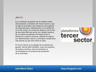 José María Olayo olayo.blogspot.com
¿Qué es?
Es un estándar de gestión de la calidad creada
directamente a iniciativa del Tercer Sector y que
recoge los principios más modernos de la gestión
de organizaciones, adaptándolos a la realidad de
la Acción Social. Se construye desde la convicción
de que toda ONG que actúe con calidad requiere
de un sistema de gestión orientado hacia la
eficiencia y mejora continua, además de regirse
por determinados valores y principios compartidos
más allá de los que ella misma se dote.
El Tercer Sector se ha dotado de una Norma de
gestión –Norma ONG CALIDAD- como herramienta
de mejora continua, para incrementar la
racionalidad en los procesos de prestación
de su actividad.
 