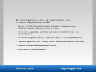 José María Olayo olayo.blogspot.com
Esta Norma de gestión de la calidad será verdaderamente de calidad
si contribuye cada vez más a que las ONG:
- Orienten su actividad a la satisfacción de los destinatarios finales de su misión,
ofreciéndoles apoyos, productos y servicios de calidad,
- Incrementen su capacidad de aprendizaje organizativo desarrollando procesos cada
vez más eficientes,
- Incrementen la seguridad, la salud, la satisfacción laboral y la sostenibilidad ambiental,
- Logren más legitimación social – interna y externa- desde una gestión ética y transparente,
- Aumenten la eficiencia en el empleo de los recursos,
- Innoven y mejoren permanentemente.
 
