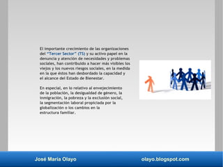 José María Olayo olayo.blogspot.com
El importante crecimiento de las organizaciones
del “Tercer Sector” (TS) y su activo papel en la
denuncia y atención de necesidades y problemas
sociales, han contribuido a hacer más visibles los
viejos y los nuevos riesgos sociales, en la medida
en la que éstos han desbordado la capacidad y
el alcance del Estado de Bienestar.
En especial, en lo relativo al envejecimiento
de la población, la desigualdad de género, la
inmigración, la pobreza y la exclusión social,
la segmentación laboral propiciada por la
globalización o los cambios en la
estructura familiar.
 