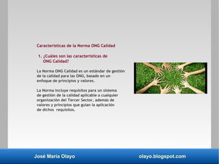 José María Olayo olayo.blogspot.com
Características de la Norma ONG Calidad
1. ¿Cuáles son las características de
ONG Calidad?
La Norma ONG Calidad es un estándar de gestión
de la calidad para las ONG, basado en un
enfoque de principios y valores.
La Norma incluye requisitos para un sistema
de gestión de la calidad aplicable a cualquier
organización del Tercer Sector, además de
valores y principios que guían la aplicación
de dichos requisitos.
 