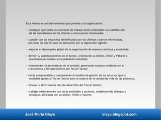 José María Olayo olayo.blogspot.com
Esta Norma es una herramienta que permite a la organización:
- conseguir que todos sus procesos de trabajo estén orientados a la satisfacción
de las necesidades de los clientes y otras partes interesadas;
- cumplir con los requisitos identificados por los clientes y partes interesadas,
así como los que le sean de aplicación por la legislación vigente;
- mejorar el desempeño global de la organización de manera continua y sostenible;
- definir su posicionamiento en el Sector, orientando su Misión, Visión y Valores a
resultados personales en la población atendida;
- incrementar el aprendizaje de la entidad, generando mejoras evidentes en el
crecimiento y fortalecimiento del Tercer Sector;
- hacer comprensible y transparente el modelo de gestión de los recursos que la
sociedad aporta al Tercer Sector para la mejora de la calidad de vida de las personas;
- innovar y abrir nuevas vías de desarrollo del Tercer Sector;
- trabajar exitosamente con otras entidades y sectores, estableciendo alianzas y
sinergias, alineadas con su Misión, Visión y Valores.
 