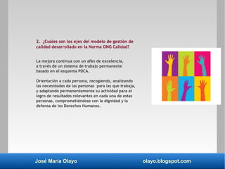 José María Olayo olayo.blogspot.com
2. ¿Cuáles son los ejes del modelo de gestión de
calidad desarrollado en la Norma ONG Calidad?
La mejora continua con un afán de excelencia,
a través de un sistema de trabajo permanente
basado en el esquema PDCA.
Orientación a cada persona, recogiendo, analizando
las necesidades de las personas para las que trabaja,
y adaptando permanentemente su actividad para el
logro de resultados relevantes en cada una de estas
personas, comprometiéndose con la dignidad y la
defensa de los Derechos Humanos.
 