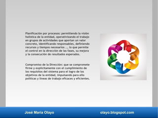 José María Olayo olayo.blogspot.com
Planificación por procesos: permitiendo la visión
holística de la entidad, operativizando el trabajo
en grupos de actividades que aportan un valor
concreto, identificando responsables, definiendo
recursos y tiempos necesarios …, lo que permite
el control en la dirección de las fases, su mejora
y la consecución de resultados esperados.
Compromiso de la Dirección: que se compromete
firme y explícitamente con el cumplimiento de
los requisitos del sistema para el logro de los
objetivos de la entidad, impulsando para ello
políticas y líneas de trabajo eficaces y eficientes.
 