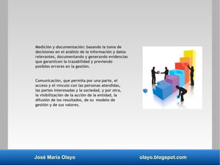 José María Olayo olayo.blogspot.com
Medición y documentación: basando la toma de
decisiones en el análisis de la información y datos
relevantes, documentando y generando evidencias
que garanticen la trazabilidad y previendo
posibles errores en la gestión.
Comunicación, que permita por una parte, el
acceso y el vínculo con las personas atendidas,
las partes interesadas y la sociedad, y por otra,
la visibilización de la acción de la entidad, la
difusión de los resultados, de su modelo de
gestión y de sus valores.
 