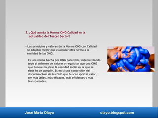 José María Olayo olayo.blogspot.com
3. ¿Qué aporta la Norma ONG Calidad en la
actualidad del Tercer Sector?
- Los principios y valores de la Norma ONG con Calidad
se adaptan mejor que cualquier otra norma a la
realidad de las ONG.
Es una norma hecha por ONG para ONG, sistematizando
todo el universo de valores y requisitos que una ONG
que busque mejorar la realidad social en la que se
sitúa ha de cumplir. Es en sí una concreción del
discurso actual de las ONG que buscan aportar valor,
ser más útiles, más eficaces, más eficientes y más
transparentes.
 