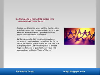 José María Olayo olayo.blogspot.com
3. ¿Qué aporta la Norma ONG Calidad en la
actualidad del Tercer Sector?
- Porque nos diferencia y nos legitima frente a otras
entidades, empresas y organizaciones en su origen
externos a nuestro Sector, que desarrollan su
acción sobre colectivos vulnerables.
La Norma permite discriminar entre acciones
coherentes con los valores y principios del Tercer
Sector de aquellas que no lo son. No vale todo ni a
cualquier precio. La Norma exige que la entidad
haga exactamente lo que dice hacer y que está
expresado en su Misión, Visión y Valores.
 