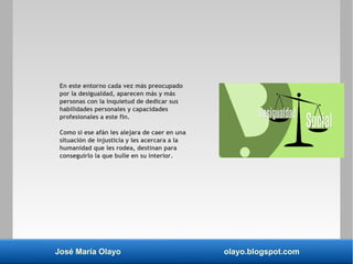 José María Olayo olayo.blogspot.com
En este entorno cada vez más preocupado
por la desigualdad, aparecen más y más
personas con la inquietud de dedicar sus
habilidades personales y capacidades
profesionales a este fin.
Como si ese afán les alejara de caer en una
situación de injusticia y les acercara a la
humanidad que les rodea, destinan para
conseguirlo la que bulle en su interior.
 
