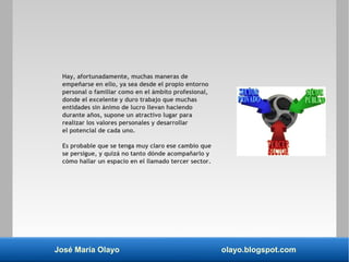 José María Olayo olayo.blogspot.com
Hay, afortunadamente, muchas maneras de
empeñarse en ello, ya sea desde el propio entorno
personal o familiar como en el ámbito profesional,
donde el excelente y duro trabajo que muchas
entidades sin ánimo de lucro llevan haciendo
durante años, supone un atractivo lugar para
realizar los valores personales y desarrollar
el potencial de cada uno.
Es probable que se tenga muy claro ese cambio que
se persigue, y quizá no tanto dónde acompañarlo y
cómo hallar un espacio en el llamado tercer sector.
 