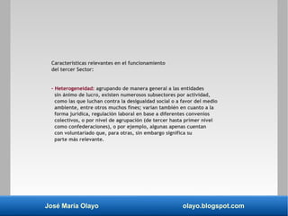 José María Olayo olayo.blogspot.com
Características relevantes en el funcionamiento
del tercer Sector:
– Heterogeneidad: agrupando de manera general a las entidades
sin ánimo de lucro, existen numerosos subsectores por actividad,
como las que luchan contra la desigualdad social o a favor del medio
ambiente, entre otros muchos fines; varían también en cuanto a la
forma jurídica, regulación laboral en base a diferentes convenios
colectivos, o por nivel de agrupación (de tercer hasta primer nivel
como confederaciones), o por ejemplo, algunas apenas cuentan
con voluntariado que, para otras, sin embargo significa su
parte más relevante.
 