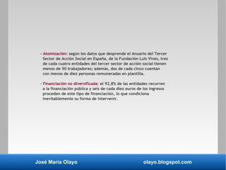 José María Olayo olayo.blogspot.com
– Atomización: según los datos que desprende el Anuario del Tercer
Sector de Acción Social en España, de la Fundación Luis Vives, tres
de cada cuatro entidades del tercer sector de acción social tienen
menos de 50 trabajadores; además, dos de cada cinco cuentan
con menos de diez personas remuneradas en plantilla.
– Financiación no diversificada: el 92,8% de las entidades recurren
a la financiación pública y seis de cada diez euros de los ingresos
proceden de este tipo de financiación, lo que condiciona
inevitablemente su forma de intervenir.
 