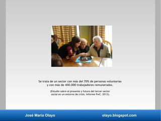 José María Olayo olayo.blogspot.com
Se trata de un sector con más del 70% de personas voluntarias
y con más de 400.000 trabajadores remunerados.
(Estudio sobre el presente y futuro del tercer sector
social en un entorno de crisis. Informe PwC. 2013).
 