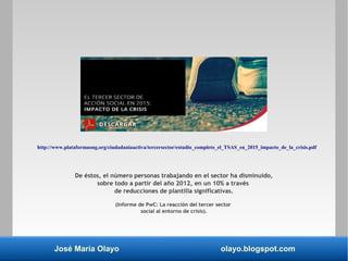 José María Olayo olayo.blogspot.com
De éstos, el número personas trabajando en el sector ha disminuido,
sobre todo a partir del año 2012, en un 10% a través
de reducciones de plantilla significativas.
(Informe de PwC: La reacción del tercer sector
social al entorno de crisis).
http://www.plataformaong.org/ciudadaniaactiva/tercersector/estudio_completo_el_TSAS_en_2015_impacto_de_la_crisis.pdf
 