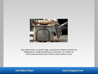 José María Olayo olayo.blogspot.com
Esto quiere decir, en primer lugar, que pese al evidente aumento de
ciudadanos en riesgo de pobreza y/o exclusión, se cuenta con
menos personas para hacer frente a estos mayores retos.
 