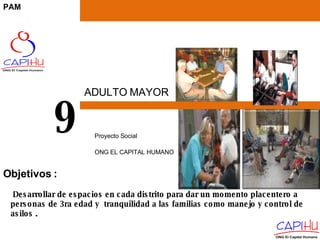 ADULTO MAYOR Proyecto Social  ONG EL CAPITAL HUMANO 9 Desarrollar de espacios en cada distrito para dar un momento placentero a personas de 3ra edad y  tranquilidad a las familias como manejo y control de asilos . Objetivos  : PAM 