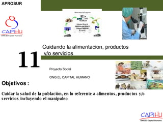 Cuidando la alimentacion, productos y/o servicios  Proyecto Social  ONG EL CAPITAL HUMANO 11 Cuidar la salud de la población, en lo referente a alimentos, productos y/o servicios incluyendo el manipuleo Objetivos  : APROSUR 