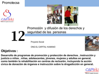 Promotecsa Proyecto Social  ONG EL CAPITAL HUMANO 12 Desarrollo de programas de promoción y protección de derechos , instrucción y justicia a niños , niñas, adolescentes, jóvenes, mujeres y adultos en general, como también la rehabilitación en centros de reclusión, incluyendo la acción cívica de donación de órganos e instrucción sobre la drogadicción en general. Objetivos  : Promoción  y difusión de los derechos y seguridad de las  personas 