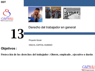 Derecho del trabajador en general Proyecto Social  ONG EL CAPITAL HUMANO 13 Protección de los derechos del trabajador : Obrero, empleado , ejecutivo o dueño . Objetivos  : DDT 