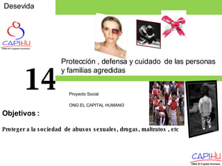 Desevida Proyecto Social  ONG EL CAPITAL HUMANO 14 Proteger a la sociedad  de abusos sexuales, drogas, maltratos , etc Objetivos  : Protección , defensa y cuidado  de las personas y familias agredidas  