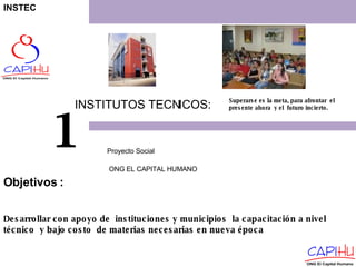 INSTITUTOS TECNICOS: Proyecto Social  ONG EL CAPITAL HUMANO 1 Superarse es la meta, para afrontar  el presente ahora  y el  futuro incierto. Desarrollar con apoyo de  instituciones y municipios  la capacitación a nivel técnico  y bajo costo  de materias necesarias en nueva época Objetivos  : INSTEC 