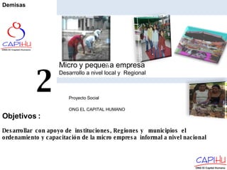 Micro y peque ñ a empresa Desarrollo a nivel local y  Regional Proyecto Social  ONG EL CAPITAL HUMANO 2 Desarrollar  con apoyo de  instituciones, Regiones y  municipios  el ordenamiento y capacitación de la micro empresa  informal a nivel nacional  Objetivos  : Demisas 