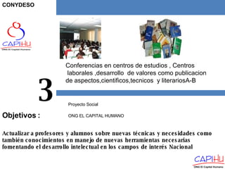 Conferencias en centros de estudios , Centros laborales ,desarrollo  de valores como publicacion  de aspectos,cientificos,tecnicos  y literariosA-B Proyecto Social  ONG EL CAPITAL HUMANO 3 Actualizar a profesores y alumnos sobre nuevas técnicas y necesidades como también conocimientos en manejo de nuevas herramientas necesarias fomentando el desarrollo intelectual en los campos de interés Nacional Objetivos  : CONYDESO 
