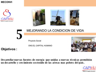 MEJORANDO LA CONDICION DE VIDA Proyecto Social  ONG EL CAPITAL HUMANO 5 Desarrollar nuevas fuentes de energía  que unidas a nuevas técnicas permitirán un desarrollo y crecimiento sostenido de las aéreas mas pobres del país. Objetivos  : MECONVI 