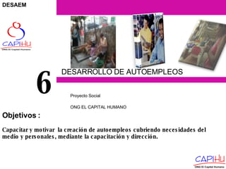 DESARROLLO DE AUTOEMPLEOS Proyecto  Social  ONG EL CAPITAL HUMANO 6 Capacitar y motivar  la creación de autoempleos cubriendo necesidades del medio y personales, mediante la capacitación y dirección. Objetivos  : DESAEM 