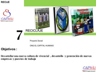 RECICLAJE Proyecto Social  ONG EL CAPITAL HUMANO 7 Desarrollar una nueva cultura de vivencial  , desarrollo  y generación de nuevas empresas y puestos de trabajo Objetivos  : RECIJE 
