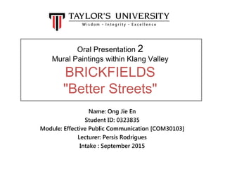 Oral Presentation 2
Mural Paintings within Klang Valley
BRICKFIELDS
"Better Streets"
Name: Ong Jie En
Student ID: 0323835
Module: Effective Public Communication [COM30103]
Lecturer: Persis Rodrigues
Intake : September 2015
 