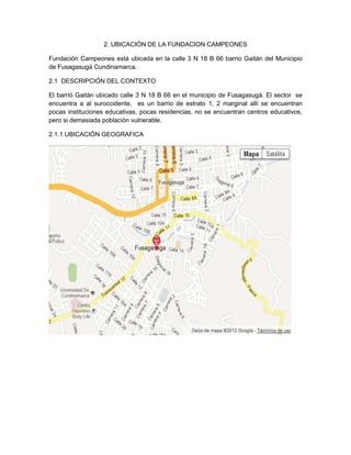 2. UBICACIÓN DE LA FUNDACION CAMPEONES
Fundación Campeones está ubicada en la calle 3 N 18 B 66 barrio Gaitán del Municipio
de Fusagasugá Cundinamarca.
2.1 DESCRIPCIÓN DEL CONTEXTO
El barrió Gaitán ubicado calle 3 N 18 B 66 en el municipio de Fusagasugá. El sector se
encuentra a al suroccidente, es un barrio de estrato 1, 2 marginal allí se encuentran
pocas instituciones educativas, pocas residencias, no se encuentran centros educativos,
pero si demasiada población vulnerable.
2.1.1 UBICACIÓN GEOGRAFICA
 