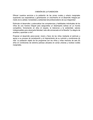 3 MISIÓN DE LA FUNDACION
Ofrecer nuestros servicios a la población de las zonas rurales y urbano marginales
superando sus expectativas y garantizando un crecimiento en el desarrollo integral por
medio de la calidad, honestidad y solidaridad del profesionalismo de sus integrantes”.
Estimular el desarrollar y potencializar las competencias y habilidades individuales de los
niños de una manera integral para asegurarles un desempeño exitoso en un mundo
competitivo, fomentando en ellos el respeto, la tolerancia y la solidaridad, valores
indispensables para alcanzarla felicidad; todo ello enmarcado en la filosofía "La alegría de
enseñar y aprender a vivir".
Propiciar el desarrollo psico-social, moral y físico de los niños mediante el estímulo y
apoyo a su proceso de socialización y el mejoramiento de su nutrición y condiciones de
vida. La población objeto de los programas son los niños y niñas menores de seis (6)
años en condiciones de extrema pobreza ubicados en zonas urbanas y núcleos rurales
marginales.
 
