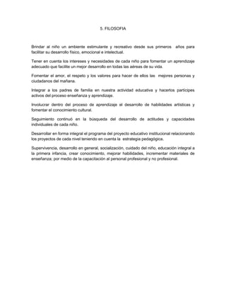 5. FILOSOFIA
Brindar al niño un ambiente estimulante y recreativo desde sus primeros años para
facilitar su desarrollo físico, emocional e intelectual.
Tener en cuenta los intereses y necesidades de cada niño para fomentar un aprendizaje
adecuado que facilite un mejor desarrollo en todas las aéreas de su vida.
Fomentar el amor, el respeto y los valores para hacer de ellos las mejores personas y
ciudadanos del mañana.
Integrar a los padres de familia en nuestra actividad educativa y hacerlos partícipes
activos del proceso enseñanza y aprendizaje.
Involucrar dentro del proceso de aprendizaje el desarrollo de habilidades artísticas y
fomentar el conocimiento cultural.
Seguimiento continuó en la búsqueda del desarrollo de actitudes y capacidades
individuales de cada niño.
Desarrollar en forma integral el programa del proyecto educativo institucional relacionando
los proyectos de cada nivel teniendo en cuenta la estrategia pedagógica.
Supervivencia, desarrollo en general, socialización, cuidado del niño, educación integral a
la primera infancia, crear conocimiento, mejorar habilidades, incrementar materiales de
enseñanza; por medio de la capacitación al personal profesional y no profesional.
 