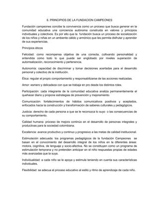 6. PRINCIPIOS DE LA FUNDACION CAMPEONES
Fundación campeones concibe la convivencia como un proceso que busca generar en la
comunidad educativa una conciencia autónoma construida en valores y principios
individuales y colectivos. Es por ello que la fundación busca un proceso de socialización
de los niños y niñas en un ambiente cálido y armónico que les permita disfrutar y aprender
de sus experiencias.
Principios éticos
Felicidad: como recompensa objetiva de una correcta, cultivando personalidad y
entendida como todo lo que puede ser englobado por niveles superación de
autorrealización, reconocimiento y pertenencia.
Autonomía: capacidad de discriminar y tomar decisiones acertadas para el desarrollo
personal y colectivo de la institución.
Ética: regular el propio comportamiento y responsabilizarse de las acciones realizadas.
Amor: esmero y delicadeza con que se trabaja en pro desde los distintos roles.
Participación: cada integrante de la comunidad educativa analiza permanentemente el
quehacer diario y propone estrategias de prevención y mejoramiento.
Comunicación: fortalecimientos de hábitos comunicativos positivos y aceptados,
enfocados hacia la construcción y transformación de saberes culturales y pedagógicos.
Justicia: derecho de cada persona a que se le reconozca lo suyo o las consecuencias de
su comportamiento.
Calidad humana: proceso de mejora continúo en el desarrollo de personas integrales y
productivas para la sociedad colombiana.
Excelencia: avance productivo y continuo y progresivo a las metas de calidad institucional.
Estimulación adecuada: los programas pedagógicos de la fundación Campeones se
basan en el conocimiento del desarrollo integral de los niños en la diferentes áreas:
motora, cognitiva, de lenguaje y socio-afectiva. No se constituyen como un programa de
estimulación temprana y no pretenden anticipar en el niño respuestas propias de edades
más avanzadas que la suya.
Individualidad: a cada niño se le apoya y estimula teniendo en cuenta sus características
individuales.
Flexibilidad: se adecua el proceso educativo al estilo y ritmo de aprendizaje de cada niño.
 