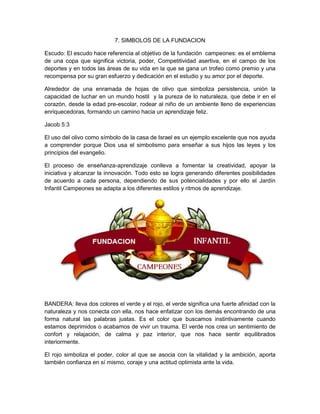 7. SIMBOLOS DE LA FUNDACION
Escudo: El escudo hace referencia al objetivo de la fundación campeones: es el emblema
de una copa que significa victoria, poder, Competitividad asertiva, en el campo de los
deportes y en todos las áreas de su vida en la que se gana un trofeo como premio y una
recompensa por su gran esfuerzo y dedicación en el estudio y su amor por el deporte.
Alrededor de una enramada de hojas de olivo que simboliza persistencia, unión la
capacidad de luchar en un mundo hostil y la pureza de lo naturaleza, que debe ir en el
corazón, desde la edad pre-escolar, rodear al niño de un ambiente lleno de experiencias
enriquecedoras, formando un camino hacia un aprendizaje feliz.
Jacob 5:3
El uso del olivo como símbolo de la casa de Israel es un ejemplo excelente que nos ayuda
a comprender porque Dios usa el simbolismo para enseñar a sus hijos las leyes y los
principios del evangelio.
El proceso de enseñanza-aprendizaje conlleva a fomentar la creatividad, apoyar la
iniciativa y alcanzar la innovación. Todo esto se logra generando diferentes posibilidades
de acuerdo a cada persona, dependiendo de sus potencialidades y por ello el Jardín
Infantil Campeones se adapta a los diferentes estilos y ritmos de aprendizaje.
BANDERA: lleva dos colores el verde y el rojo, el verde significa una fuerte afinidad con la
naturaleza y nos conecta con ella, nos hace enfatizar con los demás encontrando de una
forma natural las palabras justas. Es el color que buscamos instintivamente cuando
estamos deprimidos o acabamos de vivir un trauma. El verde nos crea un sentimiento de
confort y relajación, de calma y paz interior, que nos hace sentir equilibrados
interiormente.
El rojo simboliza el poder, color al que se asocia con la vitalidad y la ambición, aporta
también confianza en sí mismo, coraje y una actitud optimista ante la vida.
 