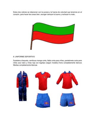 Estos dos colores se relacionan con la pureza y la fuerza de voluntad que tenemos en el
corazón, para hacer las cosas bien, escoger siempre lo bueno y rechazar lo malo.
8. UNIFORME DEPORTIVO
Sudadera chaqueta, camibuso manga corta, falda corta para niñas, pantaloneta corta para
niños azul claro y línea roja con logotipo (según modelo).Tenis completamente blancos
Medias completamente blancas
 
