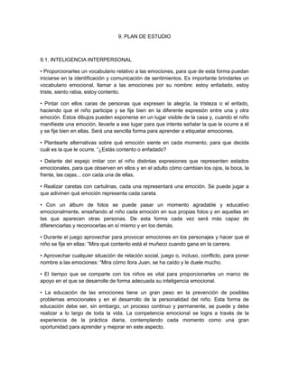 9. PLAN DE ESTUDIO
9.1. INTELIGENCIA INTERPERSONAL
• Proporcionarles un vocabulario relativo a las emociones, para que de esta forma puedan
iniciarse en la identificación y comunicación de sentimientos. Es importante brindarles un
vocabulario emocional, llamar a las emociones por su nombre: estoy enfadado, estoy
triste, siento rabia, estoy contento.
• Pintar con ellos caras de personas que expresen la alegría, la tristeza o el enfado,
haciendo que el niño participe y se fije bien en la diferente expresión entre una y otra
emoción. Estos dibujos pueden exponerse en un lugar visible de la casa y, cuando el niño
manifieste una emoción, llevarle a ese lugar para que intente señalar la que le ocurre a él
y se fije bien en ellas. Será una sencilla forma para aprender a etiquetar emociones.
• Plantearle alternativas sobre qué emoción siente en cada momento, para que decida
cuál es la que le ocurre. “¿Estás contento o enfadado?
• Delante del espejo imitar con el niño distintas expresiones que representen estados
emocionales, para que observen en ellos y en el adulto cómo cambian los ojos, la boca, la
frente, las cejas... con cada una de ellas.
• Realizar caretas con cartulinas, cada una representará una emoción. Se puede jugar a
que adivinen qué emoción representa cada careta.
• Con un álbum de fotos se puede pasar un momento agradable y educativo
emocionalmente, enseñando al niño cada emoción en sus propias fotos y en aquellas en
las que aparecen otras personas. De esta forma cada vez será más capaz de
diferenciarlas y reconocerlas en sí mismo y en los demás.
• Durante el juego aprovechar para provocar emociones en los personajes y hacer que el
niño se fije en ellas: “Mira qué contento está el muñeco cuando gana en la carrera.
• Aprovechar cualquier situación de relación social, juego o, incluso, conflicto, para poner
nombre a las emociones: “Mira cómo llora Juan, se ha caído y le duele mucho.
• El tiempo que se comparte con los niños es vital para proporcionarles un marco de
apoyo en el que se desarrolle de forma adecuada su inteligencia emocional.
• La educación de las emociones tiene un gran peso en la prevención de posibles
problemas emocionales y en el desarrollo de la personalidad del niño. Esta forma de
educación debe ser, sin embargo, un proceso continuo y permanente, se puede y debe
realizar a lo largo de toda la vida. La competencia emocional se logra a través de la
experiencia de la práctica diaria, contemplando cada momento como una gran
oportunidad para aprender y mejorar en este aspecto.
 