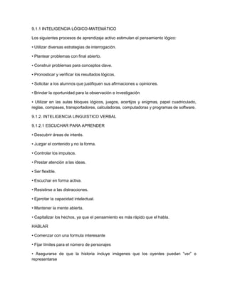 9.1.1 INTELIGENCIA LÓGICO-MATEMÁTICO
Los siguientes procesos de aprendizaje activo estimulan el pensamiento lógico:
• Utilizar diversas estrategias de interrogación.
• Plantear problemas con final abierto.
• Construir problemas para conceptos clave.
• Pronosticar y verificar los resultados lógicos.
• Solicitar a los alumnos que justifiquen sus afirmaciones u opiniones.
• Brindar la oportunidad para la observación e investigación
• Utilizar en las aulas bloques lógicos, juegos, acertijos y enigmas, papel cuadriculado,
reglas, compases, transportadores, calculadoras, computadoras y programas de software.
9.1.2. INTELIGENCIA LINGUISTICO VERBAL
9.1.2.1 ESCUCHAR PARA APRENDER
• Descubrir áreas de interés.
• Juzgar el contenido y no la forma.
• Controlar los impulsos.
• Prestar atención a las ideas.
• Ser flexible.
• Escuchar en forma activa.
• Resistirse a las distracciones.
• Ejercitar la capacidad intelectual.
• Mantener la mente abierta.
• Capitalizar los hechos, ya que el pensamiento es más rápido que el habla.
HABLAR
• Comenzar con una formula interesante
• Fijar límites para el número de personajes
• Asegurarse de que la historia incluye imágenes que los oyentes puedan “ver” o
representarse
 