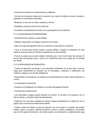 • Promover el empleo de comparaciones y metáforas
• Animar les momentos claves de la narración por medio de efectos sonoros, vocales o
gestuales y movimientos corporales
• Mantener un tono de voz claro, expresivo y rítmico
• Establecer contacto visual con la audiencia
• Considerar la posibilidad de contar con la participación de la audiencia
9.1.2.3 INTELIGENCIA INTRAPERSONAL
• Actividad puntos fuertes y puntos débiles
• Objetivo: desarrollar una imagen precisa de uno mismo.
• Dale una copia del siguiente texto a tus alumnos (o escríbelo en la pizarra)
• Todo el mundo tiene puntos fuertes y puntos débiles. Cuando te compares con otra
persona, procura pensar en todos los aspectos de su personalidad.
• Tal vez tu amigo sea un gran nadador mientras que a ti se te dan mejor las ciencias. O
tal vez sea más popular que tú, pero tú no cambiarías todos sus amigos por tu amistad
con Pedro.
9.1.2.4 INTELIGNCIA NATURALISTICA
• Todas los ejercicios que lleven a una educación ambiental, por lo que todo lo que se
haga para mantenerlos en contacto con la naturaleza y descubrir y redescubrir sus
misterios, aboga en pro de esta inteligencia
• Estimulando el entusiasmo y el misterio que experimentan los niños cuando exploran su
mundo
• La actividad de coleccionar
• Impulsar la investigación de misterios o sucesos del pasado histórico
• Fomentando la observación.
• Las caminatas a ciegas pueden hacerse en el jardín, en el patio, en el parque o en un
día de campo, y comentar luego las sensaciones.
• Observar con una lupa o papeles de colores, dibujar directamente un objeto (sin ver el
papel) como una forma de observación atenta,
• Visitas a sitios de interés, ya sea por Internet o en una ciudad o un pueblo. Se pueden
realizar visitas a acuarios, jardines botánicos, viveros, museos, zoológicos, procurando
que el niño explore libremente y dé rienda suelta a su fascinación y posteriormente oiga
 