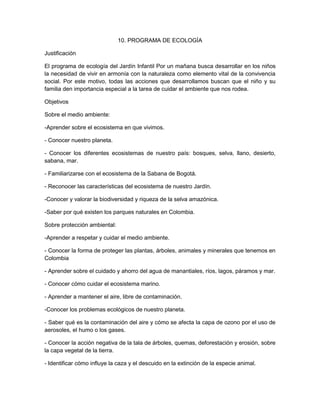 10. PROGRAMA DE ECOLOGÍA
Justificación
El programa de ecología del Jardín Infantil Por un mañana busca desarrollar en los niños
la necesidad de vivir en armonía con la naturaleza como elemento vital de la convivencia
social. Por este motivo, todas las acciones que desarrollamos buscan que el niño y su
familia den importancia especial a la tarea de cuidar el ambiente que nos rodea.
Objetivos
Sobre el medio ambiente:
-Aprender sobre el ecosistema en que vivimos.
- Conocer nuestro planeta.
- Conocer los diferentes ecosistemas de nuestro país: bosques, selva, llano, desierto,
sabana, mar.
- Familiarizarse con el ecosistema de la Sabana de Bogotá.
- Reconocer las características del ecosistema de nuestro Jardín.
-Conocer y valorar la biodiversidad y riqueza de la selva amazónica.
-Saber por qué existen los parques naturales en Colombia.
Sobre protección ambiental:
-Aprender a respetar y cuidar el medio ambiente.
- Conocer la forma de proteger las plantas, árboles, animales y minerales que tenemos en
Colombia
- Aprender sobre el cuidado y ahorro del agua de manantiales, ríos, lagos, páramos y mar.
- Conocer cómo cuidar el ecosistema marino.
- Aprender a mantener el aire, libre de contaminación.
-Conocer los problemas ecológicos de nuestro planeta.
- Saber qué es la contaminación del aire y cómo se afecta la capa de ozono por el uso de
aerosoles, el humo o los gases.
- Conocer la acción negativa de la tala de árboles, quemas, deforestación y erosión, sobre
la capa vegetal de la tierra.
- Identificar cómo influye la caza y el descuido en la extinción de la especie animal.
 