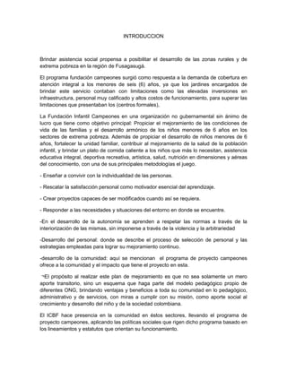 INTRODUCCION
Brindar asistencia social propensa a posibilitar el desarrollo de las zonas rurales y de
extrema pobreza en la región de Fusagasugá.
El programa fundación campeones surgió como respuesta a la demanda de cobertura en
atención integral a los menores de seis (6) años, ya que los jardines encargados de
brindar este servicio contaban con limitaciones como las elevadas inversiones en
infraestructura, personal muy calificado y altos costos de funcionamiento, para superar las
limitaciones que presentaban los (centros formales),
La Fundación Infantil Campeones en una organización no gubernamental sin ánimo de
lucro que tiene como objetivo principal: Propiciar el mejoramiento de las condiciones de
vida de las familias y el desarrollo armónico de los niños menores de 6 años en los
sectores de extrema pobreza. Además de propiciar el desarrollo de niños menores de 6
años, fortalecer la unidad familiar, contribuir al mejoramiento de la salud de la población
infantil, y brindar un plato de comida caliente a los niños que más lo necesitan, asistencia
educativa integral, deportiva recreativa, artística, salud, nutrición en dimensiones y aéreas
del conocimiento, con una de sus principales metodologías el juego.
- Enseñar a convivir con la individualidad de las personas.
- Rescatar la satisfacción personal como motivador esencial del aprendizaje.
- Crear proyectos capaces de ser modificados cuando así se requiera.
- Responder a las necesidades y situaciones del entorno en donde se encuentre.
-En el desarrollo de la autonomía se aprenden a respetar las normas a través de la
interiorización de las mismas, sin imponerse a través de la violencia y la arbitrariedad
-Desarrollo del personal: donde se describe el proceso de selección de personal y las
estrategias empleadas para lograr su mejoramiento continuo.
-desarrollo de la comunidad: aquí se mencionan el programa de proyecto campeones
ofrece a la comunidad y el impacto que tiene el proyecto en esta.
¬El propósito al realizar este plan de mejoramiento es que no sea solamente un mero
aporte transitorio, sino un esquema que haga parte del modelo pedagógico propio de
diferentes ONG, brindando ventajas y beneficios a toda su comunidad en lo pedagógico,
administrativo y de servicios, con miras a cumplir con su misión, como aporte social al
crecimiento y desarrollo del niño y de la sociedad colombiana.
El ICBF hace presencia en la comunidad en éstos sectores, llevando el programa de
proyecto campeones, aplicando las políticas sociales que rigen dicho programa basado en
los lineamientos y estatutos que orientan su funcionamiento.
 