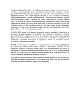 La capacidad de gestión de la comunidad es indispensable, para que en ella se presenten
verdaderos procesos de organización social, permitiendo mejorar las condiciones sociales
por medio del acuerdo mutuo, que conlleva a que ésta actúe hacia la consecución de sus
propósitos, teniendo como base la organización social, la cual se encarga de promover y
delegar diferentes roles sociales que comprometen a los individuos a participar y adquirir
responsabilidades sociales y colectivas, las cuales beneficiaran los procesos creados
dentro de ésta, es así como la comunidad se vuelve gestora de su propio desarrollo. La
capacidad de gestión de la comunidad ésta sujeta a la fuerza que cada uno de sus
miembros aporta en los propósitos comunes, que van ligados a las necesidades
colectivas y al compromiso individual para lograr las metas propuestas desde una mirada
de la calidad de vida de los actores comunitarios.
El SENA-ICBF apoya a los agentes educativos quienes efectúan el seguimiento y
promueven el auto-evaluación. Se capacita a los maestros en talleres de nutrición,
desarrollo del niño, pedagogía, a los padres de familia para que se organicen como grupo
básico en beneficio de la infancia; las Asociaciones para facilitar su organización y
participación comunitaria como apoyo al programa, la familia y la comunidad para su
organización alrededor del programa.
El ICBF controla casi todo lo que hacemos vigila entre otras cosas, la cantidad de horas
que tenemos que trabajar, cuántos metros cuadrados se requiere para cada niño, con qué
estándares higiénicos los hogares deben cumplir o qué materiales tienen que estar a la
disposición de los niños, la minuta de alimentación diaria que se le da a los niños todos
los días. En colaboración con el estado que es el que nos da lo de la alimentación y
dinero que se invierte específicamente en la fundación.
Todo esto no sería posible sin el apadrinamiento que tiene la fundación con personas del
extranjero que aporta mensualmente su contribución, y las donaciones que recibimos de
diferentes empresas asociadas a nuestra ONG campeones.
 
