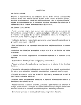 OBJETIVOS
OBJETIVO GENERAL
Propiciar el mejoramiento de las condiciones de vida de las familias y el desarrollo
armónico de los niños menores de seis (6) años en los sectores de extrema pobreza,
fortalecer la unidad familiar, contribuir al mejoramiento de la salud de la población infantil,
mejorar las condiciones de vida de las familias, favorecer actividades que contribuyan al
mejoramiento de los ingresos del establecimiento del programa.
OBJETIVOS ESPECIFICOS
-Formar personas íntegras que asuman con responsabilidad su compromiso de
transcendencia social, por medio de espacios pedagógicos y educativos que fortalezcan
la vivencia y el ejercicio de los valores democráticos, éticos, la investigación, la
recreación, el arte, el deporte, juego y la cultura.
- instalación de talleres y capacitación permanente para el desarrollo sostenido de la
producción agropecuaria e industrial.
-Servir de fundamento a la comunidad determinando el espíritu que informa el proceso
educativo.
-Determinar las estrategias pedagógicas a seguir con el fin de alcanzar las metas
propuestas.
-Coordinar las acciones recíprocas de los diferentes miembros de la institución y sus
recursos.
-Reglamentar los distintos procesos pedagógicos y administrativos.
-Propiciar una buena formación ética y moral que anime la práctica de los derechos
humanos.
-Fomentar las prácticas democráticas dando conocimiento de la realidad, para consolidar
los valores como: solidaridad, honestidad, responsabilidad, convivencia social y respeto.
-Estimular las prácticas físicas, de recreación, deportivas y artísticas que faciliten la
participación y utilización del tiempo.
-Involucrar dentro del proceso de aprendizaje el desarrollo de habilidades artísticas y
fomentar el conocimiento cultural.
-Propiciar espacios y acciones concretas, puntuales y permanentes que fomenten el
dialogo, la comunicación y el respeto mutuo entre los miembros que integran la institución
educativa, con el fin de acrecentar la convivencia pacífica Armónica y constructiva.
-Comunicar el que hacer de la institución a todos sus integrantes y al exterior.
 