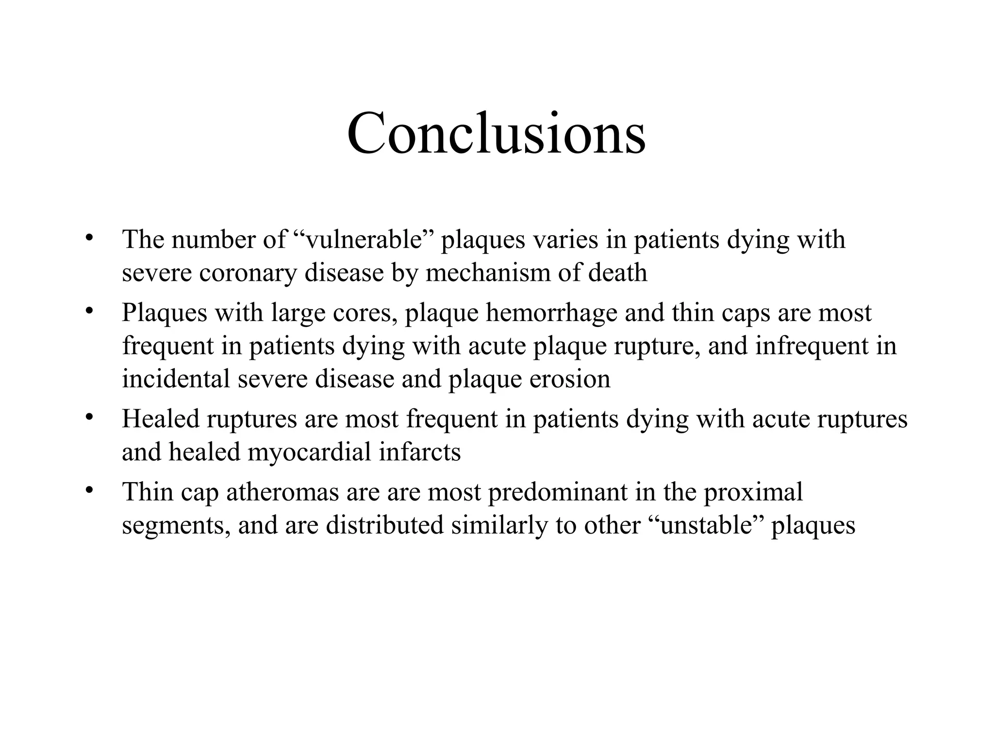 Conclusions
• The number of “vulnerable” plaques varies in patients dying with
severe coronary disease by mechanism of death
• Plaques with large cores, plaque hemorrhage and thin caps are most
frequent in patients dying with acute plaque rupture, and infrequent in
incidental severe disease and plaque erosion
• Healed ruptures are most frequent in patients dying with acute ruptures
and healed myocardial infarcts
• Thin cap atheromas are are most predominant in the proximal
segments, and are distributed similarly to other “unstable” plaques
 