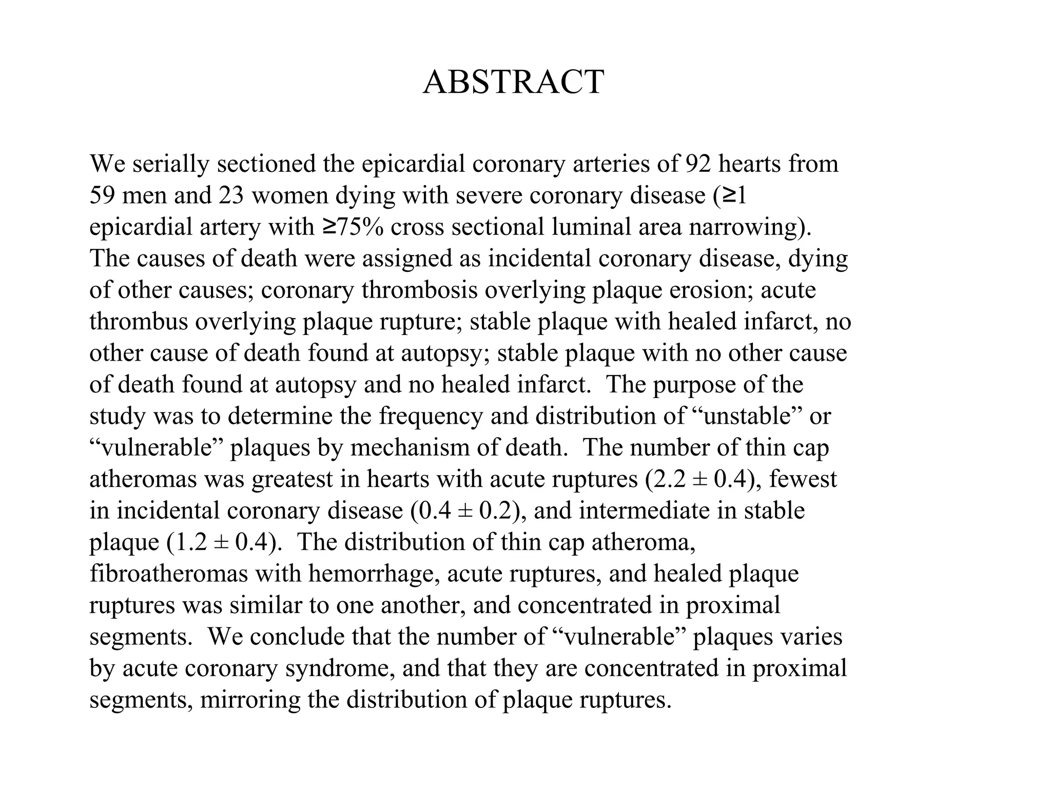 We serially sectioned the epicardial coronary arteries of 92 hearts from
59 men and 23 women dying with severe coronary disease ( 1≥
epicardial artery with 75% cross sectional luminal area narrowing).≥
The causes of death were assigned as incidental coronary disease, dying
of other causes; coronary thrombosis overlying plaque erosion; acute
thrombus overlying plaque rupture; stable plaque with healed infarct, no
other cause of death found at autopsy; stable plaque with no other cause
of death found at autopsy and no healed infarct. The purpose of the
study was to determine the frequency and distribution of “unstable” or
“vulnerable” plaques by mechanism of death. The number of thin cap
atheromas was greatest in hearts with acute ruptures (2.2 ± 0.4), fewest
in incidental coronary disease (0.4 ± 0.2), and intermediate in stable
plaque (1.2 ± 0.4). The distribution of thin cap atheroma,
fibroatheromas with hemorrhage, acute ruptures, and healed plaque
ruptures was similar to one another, and concentrated in proximal
segments. We conclude that the number of “vulnerable” plaques varies
by acute coronary syndrome, and that they are concentrated in proximal
segments, mirroring the distribution of plaque ruptures.
ABSTRACT
 