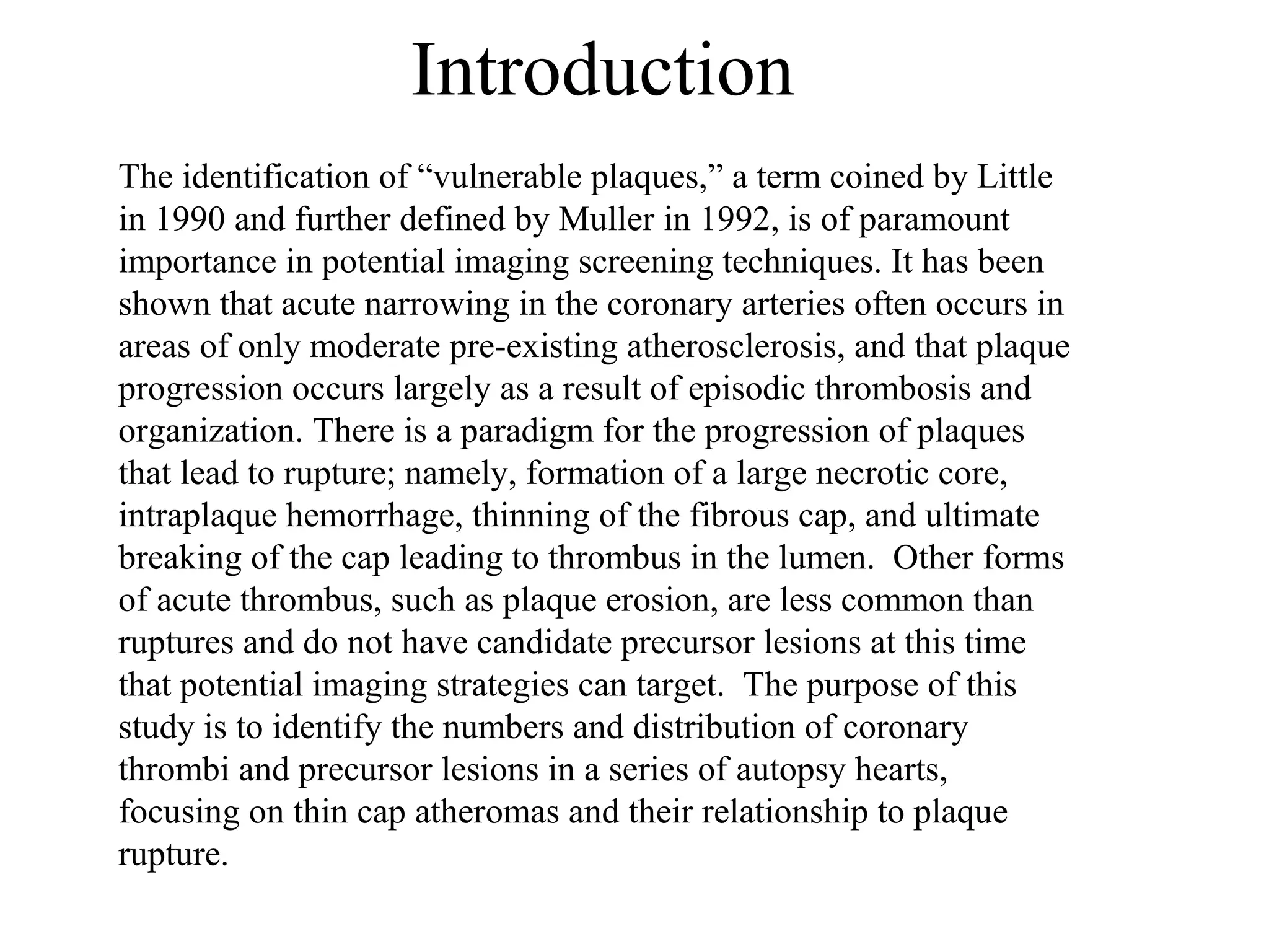 Introduction
The identification of “vulnerable plaques,” a term coined by Little
in 1990 and further defined by Muller in 1992, is of paramount
importance in potential imaging screening techniques. It has been
shown that acute narrowing in the coronary arteries often occurs in
areas of only moderate pre-existing atherosclerosis, and that plaque
progression occurs largely as a result of episodic thrombosis and
organization. There is a paradigm for the progression of plaques
that lead to rupture; namely, formation of a large necrotic core,
intraplaque hemorrhage, thinning of the fibrous cap, and ultimate
breaking of the cap leading to thrombus in the lumen. Other forms
of acute thrombus, such as plaque erosion, are less common than
ruptures and do not have candidate precursor lesions at this time
that potential imaging strategies can target. The purpose of this
study is to identify the numbers and distribution of coronary
thrombi and precursor lesions in a series of autopsy hearts,
focusing on thin cap atheromas and their relationship to plaque
rupture.
 