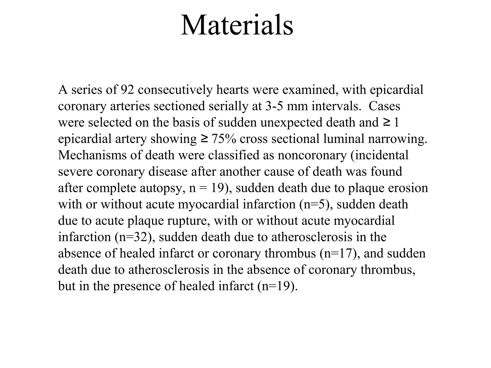 Materials
A series of 92 consecutively hearts were examined, with epicardial
coronary arteries sectioned serially at 3-5 mm intervals. Cases
were selected on the basis of sudden unexpected death and 1≥
epicardial artery showing 75% cross sectional luminal narrowing.≥
Mechanisms of death were classified as noncoronary (incidental
severe coronary disease after another cause of death was found
after complete autopsy, n = 19), sudden death due to plaque erosion
with or without acute myocardial infarction (n=5), sudden death
due to acute plaque rupture, with or without acute myocardial
infarction (n=32), sudden death due to atherosclerosis in the
absence of healed infarct or coronary thrombus (n=17), and sudden
death due to atherosclerosis in the absence of coronary thrombus,
but in the presence of healed infarct (n=19).
 